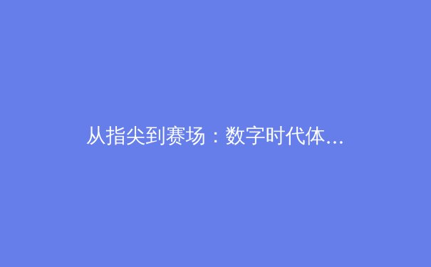 从指尖到赛场：数字时代体育报道的转型与竞技精神的永恒魅力 - 3