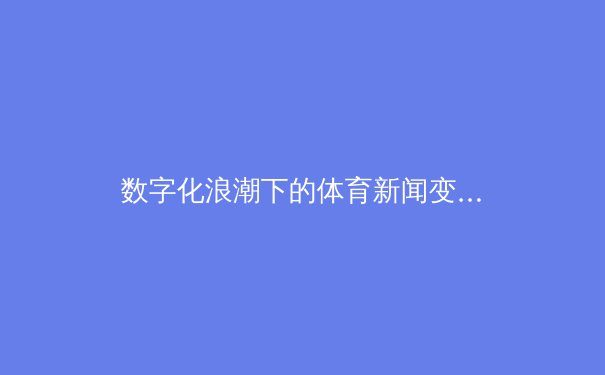 数字化浪潮下的体育新闻变革：从实时数据到沉浸式体验的进化之路 - 4